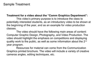 Treatment for a video about the “Comm Graphics Department”:
This video’s primary purpose is to introduce the class to
potentially interested students, as an introductory video to be shown at
the beginning of the year, and as an example for video production
classes.
The video should have the following main areas of content:
Computer Graphic Design, Photography, and Video Production. The
video should highlight the emphasis on competitions and displaying
quality work to the public, as well as some information about the 2nd
year program.
Resources for material can come from the Communication
Graphics printed brochure. The video will include a variety of creative
cameras angles, editing techniques, etc.
Sample Treatment
 