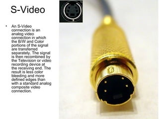 S-Video
• An S-Video
connection is an
analog video
connection in which
the B/W and Color
portions of the signal
are transferred
separately. The signal
is then recombined by
the Television or video
recording device at
the receiving end. The
result is less color
bleeding and more
defined edges than
with a standard analog
composite video
connection.
 