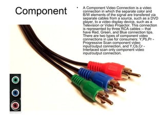 Component
• A Component Video Connection is a video
connection in which the separate color and
B/W elements of the signal are transfered via
separate cables from a source, such as a DVD
player, to a video display device, such as a
Television or Video Projector. This connection
is represented by three RCA cables -- that
have Red, Green, and Blue connection tips.
There are two types of component video
connections in use for consumers: Y,Pb,Pr -
Progressive Scan component video
input/output connection, and Y,Cb,Cr -
Interlaced scan only component video
input/output connection.
 
