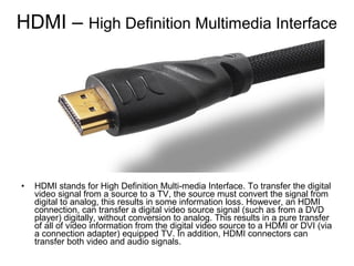 HDMI – High Definition Multimedia Interface
• HDMI stands for High Definition Multi-media Interface. To transfer the digital
video signal from a source to a TV, the source must convert the signal from
digital to analog, this results in some information loss. However, an HDMI
connection, can transfer a digital video source signal (such as from a DVD
player) digitally, without conversion to analog. This results in a pure transfer
of all of video information from the digital video source to a HDMI or DVI (via
a connection adapter) equipped TV. In addition, HDMI connectors can
transfer both video and audio signals.
 