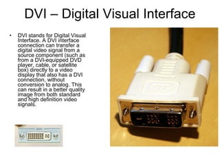 DVI – Digital Visual Interface
• DVI stands for Digital Visual
Interface. A DVI interface
connection can transfer a
digital video signal from a
source component (such as
from a DVI-equipped DVD
player, cable, or satellite
box) directly to a video
display that also has a DVI
connection, without
conversion to analog. This
can result in a better quality
image from both standard
and high definition video
signals.
 