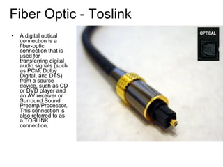 • A digital optical
connection is a
fiber-optic
connection that is
used for
transferring digital
audio signals (such
as PCM, Dolby
Digital, and DTS)
from a source
device, such as CD
or DVD player and
an AV receiver or
Surround Sound
Preamp/Processor.
This connection is
also referred to as
a TOSLINK
connection.
Fiber Optic - Toslink
 