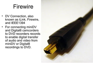 Firewire
• DV Connection, also
known as iLink, Firewire,
and IEEE1394
• For connecting miniDV
and Digital8 camcorders
to DVD recorders records
to enable digital transfer
of audio and video from
miniDV or Digital8
recordings to DVD.
 