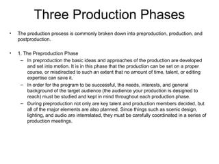 Three Production Phases
• The production process is commonly broken down into preproduction, production, and
postproduction.
• 1. The Preproduction Phase
– In preproduction the basic ideas and approaches of the production are developed
and set into motion. It is in this phase that the production can be set on a proper
course, or misdirected to such an extent that no amount of time, talent, or editing
expertise can save it.
– In order for the program to be successful, the needs, interests, and general
background of the target audience (the audience your production is designed to
reach) must be studied and kept in mind throughout each production phase.
– During preproduction not only are key talent and production members decided, but
all of the major elements are also planned. Since things such as scenic design,
lighting, and audio are interrelated, they must be carefully coordinated in a series of
production meetings.
 