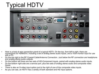 • Here is a look at rear connection panel of a typical HDTV. On the top, from left to right, there are
connections for HDMI/DVI, including a set of analog stereo audio inputs, and a VGA monitor input for use
with a PC.
• On the top right is the RF Coaxial Cable/Antenna Connection. Just below the RF connection are headphone
and analog stereo audio outputs.
• On the bottom left there are two sets of HD-Component inputs, paired with analog stereo audio inputs.
• On the bottom right side are a service port, plus two sets of analog stereo audio and composite video
inputs.
• There is also an S-video input option just to the right of one of the composite video inputs.
• As you can see, an HDTV has a variety of both standard and HD input options.
Typical HDTV
 