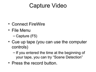 Capture Video
• Connect FireWire
• File Menu
– Capture (F5)
• Cue up tape (you can use the computer
controls)
– If you entered the time at the beginning of
your tape, you can try “Scene Detection”
• Press the record button.
 