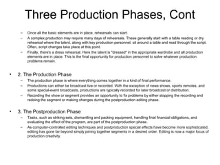 Three Production Phases, Cont
– Once all the basic elements are in place, rehearsals can start.
– A complex production may require many days of rehearsals. These generally start with a table reading or dry
rehearsal where the talent, along with key production personnel, sit around a table and read through the script.
Often, script changes take place at this point.
– Finally, there's a dress rehearsal. Here the talent is "dressed" in the appropriate wardrobe and all production
elements are in place. This is the final opportunity for production personnel to solve whatever production
problems remain.
• 2. The Production Phase
– The production phase is where everything comes together in a kind of final performance.
– Productions can either be broadcast live or recorded. With the exception of news shows, sports remotes, and
some special-event broadcasts, productions are typically recorded for later broadcast or distribution.
– Recording the show or segment provides an opportunity to fix problems by either stopping the recording and
redoing the segment or making changes during the postproduction editing phase.
• 3. The Postproduction Phase
– Tasks, such as striking sets, dismantling and packing equipment, handling final financial obligations, and
evaluating the effect of the program, are part of the postproduction phase.
– As computer-controlled editing techniques and postproduction special effects have become more sophisticated,
editing has gone far beyond simply joining together segments in a desired order. Editing is now a major focus of
production creativity.
 