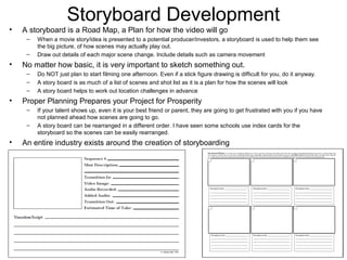 Storyboard Development
• A storyboard is a Road Map, a Plan for how the video will go
– When a movie story/idea is presented to a potential producer/investors, a storyboard is used to help them see
the big picture, of how scenes may actually play out.
– Draw out details of each major scene change. Include details such as camera movement
• No matter how basic, it is very important to sketch something out.
– Do NOT just plan to start filming one afternoon. Even if a stick figure drawing is difficult for you, do it anyway.
– A story board is as much of a list of scenes and shot list as it is a plan for how the scenes will look
– A story board helps to work out location challenges in advance
• Proper Planning Prepares your Project for Prosperity
– If your talent shows up, even it is your best friend or parent, they are going to get frustrated with you if you have
not planned ahead how scenes are going to go.
– A story board can be rearranged in a different order. I have seen some schools use index cards for the
storyboard so the scenes can be easily rearranged.
• An entire industry exists around the creation of storyboarding
 