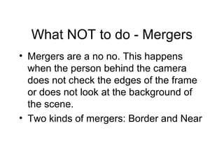 What NOT to do - Mergers
• Mergers are a no no. This happens
when the person behind the camera
does not check the edges of the frame
or does not look at the background of
the scene.
• Two kinds of mergers: Border and Near
 