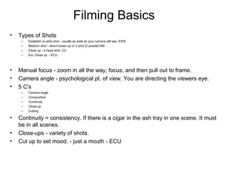 Filming Basics
• Types of Shots
– Establish or wide shot - usually as wide as your camera will see. EWS
– Medium shot - about knees up or 2 shot (2 people) MS
– Close up - a head shot. CU
– Ext. Close up - ECU
• Manual focus - zoom in all the way, focus, and then pull out to frame.
• Camera angle - psychological pt. of view. You are directing the viewers eye.
• 5 C's
– Camera angle
– Composition
– Continuity
– Close-up
– Cutting
• Continuity = consistency. If there is a cigar in the ash tray in one scene. It must
be in all scenes.
• Close-ups - variety of shots.
• Cut up to set mood. - just a mouth - ECU
 