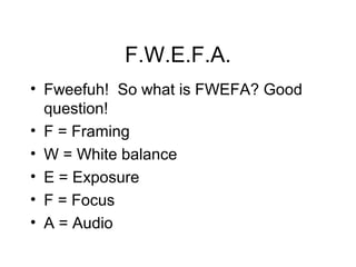 F.W.E.F.A.
• Fweefuh! So what is FWEFA? Good
question!
• F = Framing
• W = White balance
• E = Exposure
• F = Focus
• A = Audio
 