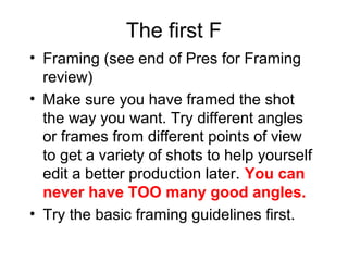 The first F
• Framing (see end of Pres for Framing
review)
• Make sure you have framed the shot
the way you want. Try different angles
or frames from different points of view
to get a variety of shots to help yourself
edit a better production later. You can
never have TOO many good angles.
• Try the basic framing guidelines first.
 
