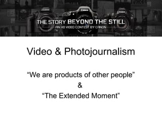 Video & Photojournalism
“We are products of other people”
&
“The Extended Moment”
 