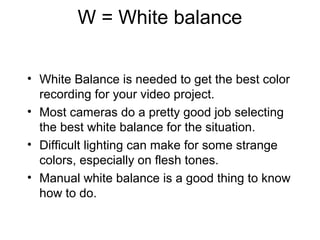 W = White balance
• White Balance is needed to get the best color
recording for your video project.
• Most cameras do a pretty good job selecting
the best white balance for the situation.
• Difficult lighting can make for some strange
colors, especially on flesh tones.
• Manual white balance is a good thing to know
how to do.
 