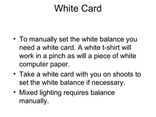 White Card
• To manually set the white balance you
need a white card. A white t-shirt will
work in a pinch as will a piece of white
computer paper.
• Take a white card with you on shoots to
set the white balance if necessary.
• Mixed lighting requires balance
manually.
 
