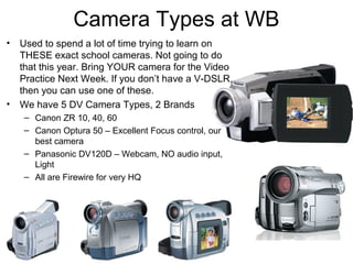 Camera Types at WB
• Used to spend a lot of time trying to learn on
THESE exact school cameras. Not going to do
that this year. Bring YOUR camera for the Video
Practice Next Week. If you don’t have a V-DSLR,
then you can use one of these.
• We have 5 DV Camera Types, 2 Brands
– Canon ZR 10, 40, 60
– Canon Optura 50 – Excellent Focus control, our
best camera
– Panasonic DV120D – Webcam, NO audio input,
Light
– All are Firewire for very HQ
 