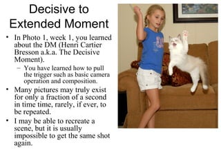 Decisive to
Extended Moment
• In Photo 1, week 1, you learned
about the DM (Henri Cartier
Bresson a.k.a. The Decisive
Moment).
– You have learned how to pull
the trigger such as basic camera
operation and composition.
• Many pictures may truly exist
for only a fraction of a second
in time time, rarely, if ever, to
be repeated.
• I may be able to recreate a
scene, but it is usually
impossible to get the same shot
again.
 