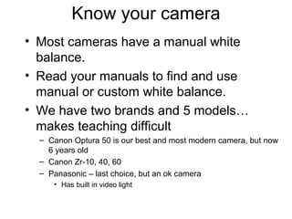 Know your camera
• Most cameras have a manual white
balance.
• Read your manuals to find and use
manual or custom white balance.
• We have two brands and 5 models…
makes teaching difficult
– Canon Optura 50 is our best and most modern camera, but now
6 years old
– Canon Zr-10, 40, 60
– Panasonic – last choice, but an ok camera
• Has built in video light
 