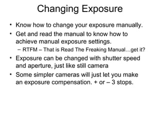 Changing Exposure
• Know how to change your exposure manually.
• Get and read the manual to know how to
achieve manual exposure settings.
– RTFM – That is Read The Freaking Manual…get it?
• Exposure can be changed with shutter speed
and aperture, just like still camera
• Some simpler cameras will just let you make
an exposure compensation. + or – 3 stops.
 