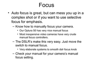 Focus
• Auto focus is great, but can mess you up in a
complex shot or if you want to use selective
focus for emphasis.
– Know how to manually focus your camera.
• Our Optura 50 has very nice manual focus
• Most inexpensive video cameras have very crude
manual focus controllers.
– The DSLR’s make this very easy. Just move the
switch to manual focus.
• Very elaborate systems to smooth dslr focus knob
– Check your manual for your camera’s manual
focus setting.
 