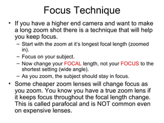 Focus Technique
• If you have a higher end camera and want to make
a long zoom shot there is a technique that will help
you keep focus.
– Start with the zoom at it’s longest focal length (zoomed
in).
– Focus on your subject.
– Now change your FOCAL length, not your FOCUS to the
shortest setting (wide angle).
– As you zoom, the subject should stay in focus.
• Some cheaper zoom lenses will change focus as
you zoom. You know you have a true zoom lens if
it keeps focus throughout the focal length change.
This is called parafocal and is NOT common even
on expensive lenses.
 