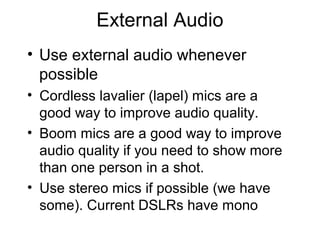 External Audio
• Use external audio whenever
possible
• Cordless lavalier (lapel) mics are a
good way to improve audio quality.
• Boom mics are a good way to improve
audio quality if you need to show more
than one person in a shot.
• Use stereo mics if possible (we have
some). Current DSLRs have mono
 