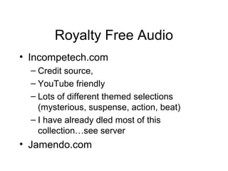 Royalty Free Audio
• Incompetech.com
– Credit source,
– YouTube friendly
– Lots of different themed selections
(mysterious, suspense, action, beat)
– I have already dled most of this
collection…see server
• Jamendo.com
 