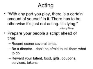 Acting
• “With any part you play, there is a certain
amount of yourself in it. There has to be,
otherwise it’s just not acting. It’s lying.”
Johnny Depp
• Prepare your people a script ahead of
time.
– Record scene several times.
– Be a director…don’t be afraid to tell them what
to do
– Reward your talent, food, gifts, coupons,
services, tokens
 