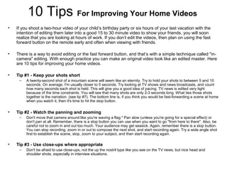 10 Tips For Improving Your Home Videos
• If you shoot a two-hour video of your child’s birthday party or six hours of your last vacation with the
intention of editing them later into a good 15 to 30 minute video to show your friends, you will soon
realize that you are looking at hours of work. If you don’t edit the videos, then plan on using the fast
forward button on the remote early and often when viewing with friends.
• There is a way to avoid editing or the fast forward button, and that’s with a simple technique called "in-
camera" editing. With enough practice you can make an original video look like an edited master. Here
are 10 tips for improving your home videos.
• Tip #1 - Keep your shots short
– A twenty-second shot of a mountain scene will seem like an eternity. Try to hold your shots to between 5 and 10
seconds. On average, I'm usually closer to 5 seconds. Try looking at TV shows and news broadcasts, and count
how many seconds each shot is held. This will give you a good idea of pacing. TV news is edited very tight
because of the time constraints. You will see that many shots are only 2-3 seconds long. What ties those shots
together is the narration. (see tip #7). The bottom line is, if you think you would be fast-forwarding a scene at home
when you watch it, then it's time to hit the stop button.
• Tip #2 - Watch the panning and zooming
– Don't move that camera around like you're waving a flag." Pan slow (unless you're going for a special effect) or
don't pan at all. Remember, there is a stop button you can use when you want to go "from here to there". Also, be
careful not to zoom in and out too much. Your audience may get seasick. Again, remember there is a stop button.
You can stop recording, zoom in or out to compose the next shot, and start recording again. Try a wide angle shot
first to establish the scene, stop, zoom to your subject, and then start recording again.
• Tip #3 - Use close-ups where appropriate
– Don't be afraid to use close-ups, not the up the nostril type like you see on the TV news, but nice head and
shoulder shots, especially in interview situations.
 
