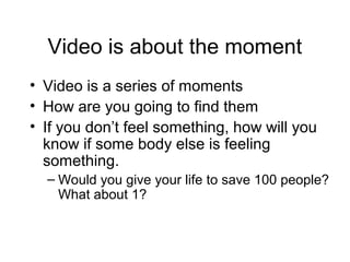 Video is about the moment
• Video is a series of moments
• How are you going to find them
• If you don’t feel something, how will you
know if some body else is feeling
something.
– Would you give your life to save 100 people?
What about 1?
 