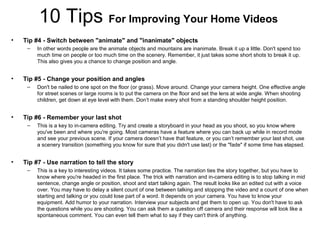 10 Tips For Improving Your Home Videos
• Tip #4 - Switch between "animate" and "inanimate" objects
– In other words people are the animate objects and mountains are inanimate. Break it up a little. Don't spend too
much time on people or too much time on the scenery. Remember, it just takes some short shots to break it up.
This also gives you a chance to change position and angle.
• Tip #5 - Change your position and angles
– Don't be nailed to one spot on the floor (or grass). Move around. Change your camera height. One effective angle
for street scenes or large rooms is to put the camera on the floor and set the lens at wide angle. When shooting
children, get down at eye level with them. Don’t make every shot from a standing shoulder height position.
• Tip #6 - Remember your last shot
– This is a key to in-camera editing. Try and create a storyboard in your head as you shoot, so you know where
you've been and where you're going. Most cameras have a feature where you can back up while in record mode
and see your previous scene. If your camera doesn’t have that feature, or you can’t remember your last shot, use
a scenery transition (something you know for sure that you didn't use last) or the "fade" if some time has elapsed.
• Tip #7 - Use narration to tell the story
– This is a key to interesting videos. It takes some practice. The narration ties the story together, but you have to
know where you're headed in the first place. The trick with narration and in-camera editing is to stop talking in mid
sentence, change angle or position, shoot and start talking again. The result looks like an edited cut with a voice
over. You may have to delay a silent count of one between talking and stopping the video and a count of one when
starting and talking or you could lose part of a word. It depends on your camera. You have to know your
equipment. Add humor to your narration. Interview your subjects and get them to open up. You don't have to ask
the questions while you are shooting. You can ask them a question off camera and their response will look like a
spontaneous comment. You can even tell them what to say if they can't think of anything.
 
