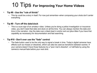 10 Tips For Improving Your Home Videos
• Tip #8 - Use the "rule of thirds"
– This tip could be a story in itself. For now just remember--when composing your shots don't center
everything.
• Tip #9 - Turn off the date/clock
– This is a sure sign of an amateur video. Unless you're doing a police investigation or insurance
video, you don't need that date and clock on all the time. You can always mention the date and
time in the narration. Use the date over a black lead in and/or exit out (plus titles if you have that
capability as necessary) for documentation and fast searching.
• Tip #10 - Don't over use the "fade" control
– The fade button used to be the only way to signal a break in time. Today’s digital cameras have
effects such as mosaic or dissolves, which can also be used as transitions between scenes. If
your camera doesn’t have those features try a "poor man's dissolve", or half-fade by using the
camera’s manual fade before your next shot.
 