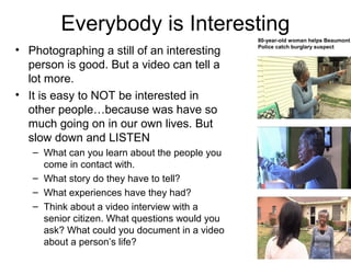Everybody is Interesting
• Photographing a still of an interesting
person is good. But a video can tell a
lot more.
• It is easy to NOT be interested in
other people…because was have so
much going on in our own lives. But
slow down and LISTEN
– What can you learn about the people you
come in contact with.
– What story do they have to tell?
– What experiences have they had?
– Think about a video interview with a
senior citizen. What questions would you
ask? What could you document in a video
about a person’s life?
80-year-old woman helps Beaumont
Police catch burglary suspect
 