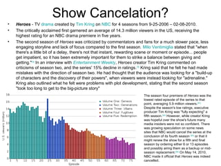 Show Cancelation?
• Heroes - TV drama created by Tim Kring on NBC for 4 seasons from 9-25-2006 – 02-08-2010.
• The critically acclaimed first garnered an average of 14.3 million viewers in the US, receiving the
highest rating for an NBC drama premiere in five years.
• The second season of Heroes was criticized by commentators and fans for a much slower pace, less
engaging storyline and lack of focus compared to the first season. Milo Ventimiglia stated that "when
there's a little bit of a delay, there's not that instant, rewarding scene or moment or episode... people
get impatient, so it has been extremely important for them to strike a balance between giving and
getting."[74]
In an interview with Entertainment Weekly, Heroes creator Tim Kring commented on
criticisms of season two, and the series' 15% decline in ratings.[75]
Kring said that he felt he had made
mistakes with the direction of season two. He had thought that the audience was looking for a "build-up
of characters and the discovery of their powers", when viewers were instead looking for "adrenaline."
Kring also outlined what he felt were problems with plot development, stating that the second season
"took too long to get to the big-picture story"
The season four premiere of Heroes was the
lowest rated episode of the series to that
point, averaging 5.9 million viewers.[91]
Despite the season's low ratings, executive
producer Tim Kring was "fully expecting" a
fifth season.[92]
However, while creator Kring
was hopeful over the show's future many
media insiders were not so confident. There
was growing speculation on some news
sites that NBC would cancel the series at the
conclusion of its fourth season [93]
or that it
might renew the show for a fifth and final
season by ordering either 6 or 13 episodes
and possibly airing them as a backup or mid-
season replacement.[94]
On May 14, 2010,
NBC made it official that Heroes was indeed
cancelled.
 