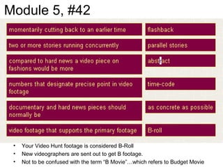 Module 5, #42
• Your Video Hunt footage is considered B-Roll
• New videographers are sent out to get B footage.
• Not to be confused with the term “B Movie”…which refers to Budget Movie
 