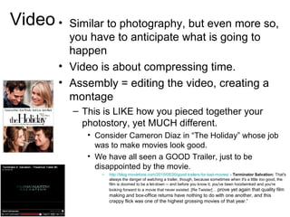 Video • Similar to photography, but even more so,
you have to anticipate what is going to
happen
• Video is about compressing time.
• Assembly = editing the video, creating a
montage
– This is LIKE how you pieced together your
photostory, yet MUCH different.
• Consider Cameron Diaz in “The Holiday” whose job
was to make movies look good.
• We have all seen a GOOD Trailer, just to be
disappointed by the movie.
– http://blog.moviefone.com/2010/05/20/good-trailers-for-bad-movies/ - Terminator Salvation: That's
always the danger of watching a trailer, though, because sometimes when it's a little too good, the
film is doomed to be a let-down -- and before you know it, you've been hoodwinked and you're
looking forward to a movie that never existed. [Re Twister] …prove yet again that quality film
making and box-office returns have nothing to do with one another, and this
crappy flick was one of the highest grossing movies of that year.”
 