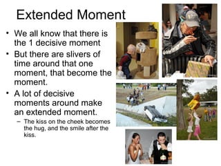 Extended Moment
• We all know that there is
the 1 decisive moment
• But there are slivers of
time around that one
moment, that become the
moment.
• A lot of decisive
moments around make
an extended moment.
– The kiss on the cheek becomes
the hug, and the smile after the
kiss.
 