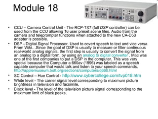 Module 18
• CCU = Camera Control Unit - The RCP-TX7 (full DSP controller) can be
used from the CCU allowing 16 user preset scene files. Audio from the
camera and teleprompter functions when attached to the new CA-D50
adapter is possible.
• DSP - Digital Signal Processor. Used to covert speech to text and vice versa.
From Wiki…Since the goal of DSP is usually to measure or filter continuous
real-world analog signals, the first step is usually to convert the signal from
an analog to a digital form, by using an analog to digital converter . Mac was
one of the first companies to put a DSP in the computer. This was very
special because the Computer a 660av (1996) was labeled as a speech
capable computer that would talk and listen to your speech commands.
http://applemuseum.bott.org/sections/computers/q660.html
• SC Control – Hue Control - http://www.cybercollege.com/tvp018.htm
• White level - The carrier signal level corresponding to maximum picture
brightness in television and facsimile.
• Black level - The level of the television picture signal corresponding to the
maximum limit of black peaks.
 