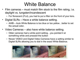 White Balance
• Film cameras – must match film stock to the film rating, i.e.
daylight vs. tungsten/incandescent
– For florescent (FLd), you had to put a filter on the front of your lens.
• Digital SLRs – Have a white balance setting.
– AWB – Auto White Balance is too blue or too yellow…better to set
the actual color.
• Video Cameras – also have white balance setting.
– Older cameras had a white point setting…you pointed it at
something white and pressed the button
– Newer VIDEO and Digital Video Cameras have a setting similar to
Digital SLRs allowing you to dial in the exact White Balance.
 
