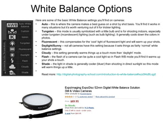 White Balance Options
Here are some of the basic White Balance settings you’ll find on cameras:
• Auto – this is where the camera makes a best guess on a shot by shot basis. You’ll find it works in
many situations but it’s worth venturing out of it for trickier lighting.
• Tungsten – this mode is usually symbolized with a little bulb and is for shooting indoors, especially
under tungsten (incandescent) lighting (such as bulb lighting). It generally cools down the colors in
photos.
• Fluorescent – this compensates for the ‘cool’ light of fluorescent light and will warm up your shots.
• Daylight/Sunny – not all cameras have this setting because it sets things as fairly ‘normal’ white
balance settings.
• Cloudy – this setting generally warms things up a touch more than ‘daylight’ mode.
• Flash – the flash of a camera can be quite a cool light so in Flash WB mode you’ll find it warms up
your shots a touch.
• Shade – the light in shade is generally cooler (bluer) than shooting in direct sunlight so this mode
will warm things up a little.
•
Read more: http://digital-photography-school.com/introduction-to-white-balance#ixzz0l4zBLqg0
 