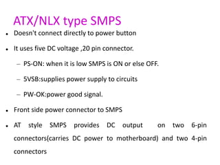 ATX/NLX type SMPS
 Doesn't connect directly to power button
 It uses five DC voltage ,20 pin connector.
– PS-ON: when it...