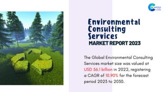 Environmental
Consulting
Services
The Global Environmental Consulting
Services market size was valued at
USD 56.1 billion in 2022, registering
a CAGR of 10.90% for the forecast
period 2023 to 2030.
 