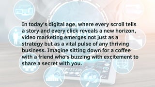 In today's digital age, where every scroll tells
a story and every click reveals a new horizon,
video marketing emerges not just as a
strategy but as a vital pulse of any thriving
business. Imagine sitting down for a coffee
with a friend who's buzzing with excitement to
share a secret with you.
 