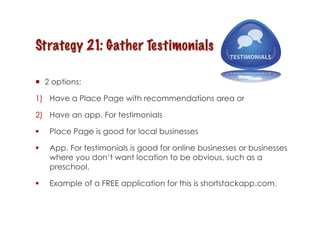   2 options:

1)  Have a Place Page with recommendations area or

2)  Have an app. For testimonials

    Place Page is good for local businesses

    App. For testimonials is good for online businesses or businesses
     where you don’t want location to be obvious, such as a
     preschool.

    Example of a FREE application for this is shortstackapp.com.
 