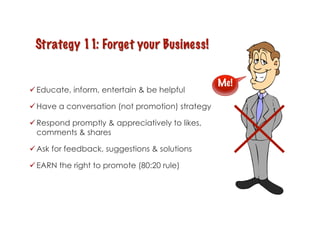 Me!
 Educate, inform, entertain & be helpful

 Have a conversation (not promotion) strategy

 Respond promptly & appreciatively to likes,
  comments & shares

 Ask for feedback, suggestions & solutions

 EARN the right to promote (80:20 rule)
 