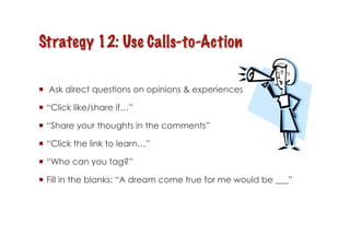   Ask direct questions on opinions & experiences

  “Click like/share if…”

  “Share your thoughts in the comments”

  “Click the link to learn…”

  “Who can you tag?”

  Fill in the blanks: “A dream come true for me would be ___”
 
