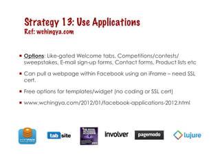 Strategy 13: Use Applications
  Ref: wchingya.com


  Options: Like-gated Welcome tabs, Competitions/contests/
   sweepstakes, E-mail sign-up forms, Contact forms, Product lists etc

  Can pull a webpage within Facebook using an iFrame – need SSL
   cert.

  Free options for templates/widget (no coding or SSL cert)

  www.wchingya.com/2012/01/facebook-applications-2012.html
 