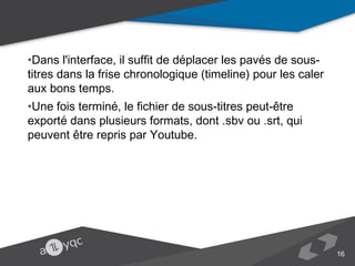 •Dans l'interface, il suffit de déplacer les pavés de sous-titres dans la frise
chronologique (timeline) pour les caler aux bons temps.
•Une fois terminé, le fichier de sous-titres peut-être exporté dans plusieurs formats,
dont .sbv ou .srt, qui peuvent être repris par Youtube.

16

 
