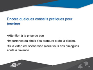 Encore quelques conseils pratiques pour terminer
•Attention à la prise de son
•Importance du choix des orateurs et de la diction.
•Si la vidéo est scénarisée aidez-vous des dialogues écrits à l'avance 

19

 