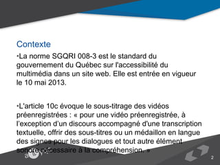 Contexte
•La norme SGQRI 008-3 est le standard du gouvernement du Québec sur
l'accessibilité du multimédia dans un site web. Elle est entrée en vigueur le 10 mai
2013.
•L'article 10c évoque le sous-titrage des vidéos préenregistrées : « pour une vidéo
préenregistrée, à l’exception d’un discours accompagné d'une transcription textuelle,
offrir des sous-titres ou un médaillon en langue des signes pour les dialogues et tout
autre élément sonore nécessaire à la compréhension. »

2

 